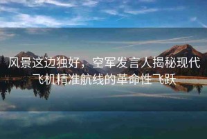 風(fēng)景這邊獨(dú)好，空軍發(fā)言人揭秘現(xiàn)代飛機(jī)精準(zhǔn)航線的革命性飛躍