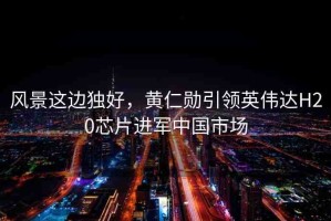 風(fēng)景這邊獨(dú)好，黃仁勛引領(lǐng)英偉達(dá)H20芯片進(jìn)軍中國(guó)市場(chǎng)
