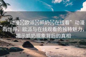 “動漫?歐派?抓奶?在線看”動漫新世界，歐派與在線觀看的獨特魅力，揭示抓奶現(xiàn)象背后的真相