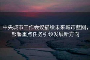 中央城市工作會議描繪未來城市藍(lán)圖，部署重點(diǎn)任務(wù)引領(lǐng)發(fā)展新方向