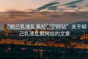 “妲己乳液亂飆??網(wǎng)站”關(guān)于妲己乳液亂飆網(wǎng)站的文章