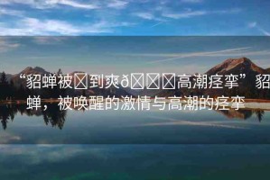“貂蟬被?到爽??高潮痙攣”貂蟬，被喚醒的激情與高潮的痙攣