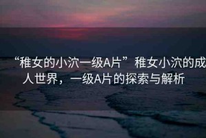 “稚女的小泬一級(jí)A片”稚女小泬的成人世界，一級(jí)A片的探索與解析