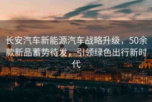 長安汽車新能源汽車戰(zhàn)略升級，50余款新品蓄勢待發(fā)，引領(lǐng)綠色出行新時代