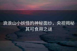 浪浪山小妖怪的神秘面紗，央視揭秘其可食用之謎