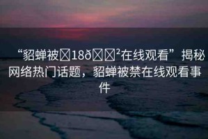 “貂蟬被?18??在線觀看”揭秘網(wǎng)絡(luò)熱門話題，貂蟬被禁在線觀看事件