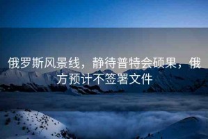 俄羅斯風(fēng)景線，靜待普特會碩果，俄方預(yù)計不簽署文件