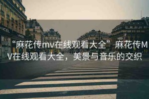 “麻花傳mv在線觀看大全”麻花傳MV在線觀看大全，美景與音樂的交織