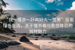“我～慢點(diǎn)～好爽好大～男男”探索綠色生活，關(guān)于慢節(jié)奏與男性體驗(yàn)的獨(dú)特魅力