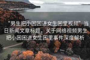 “男生把小困困進(jìn)女生困里視頻”當(dāng)日新聞文章標(biāo)題，關(guān)于網(wǎng)絡(luò)視頻男生把小困困進(jìn)女生困里事件深度解析