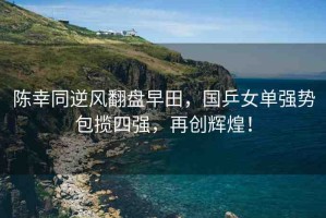 陳幸同逆風翻盤早田，國乒女單強勢包攬四強，再創(chuàng)輝煌！