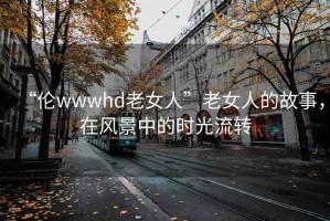 “倫wwwhd老女人”老女人的故事，在風景中的時光流轉