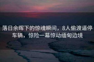 落日余暉下的驚魂瞬間，8人偷渡逼停車輛，驚險(xiǎn)一幕驚動(dòng)緬甸邊境