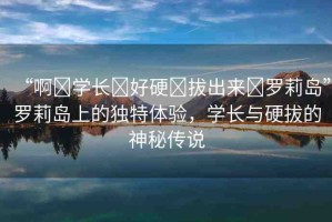 “啊?學(xué)長(zhǎng)?好硬?拔出來(lái)?羅莉島”羅莉島上的獨(dú)特體驗(yàn)，學(xué)長(zhǎng)與硬拔的神秘傳說(shuō)