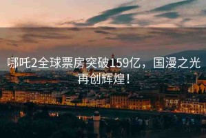 哪吒2全球票房突破159億，國漫之光再創(chuàng)輝煌！