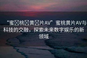 “蜜?桃?黃?片AV”蜜桃黃片AV與科技的交融，探索未來(lái)數(shù)字娛樂的新領(lǐng)域