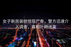 女子新房裝修驚現(xiàn)尸骨，警方迅速介入調(diào)查，真相撲朔迷離