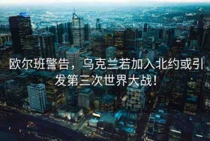 歐爾班警告，烏克蘭若加入北約或引發(fā)第三次世界大戰(zhàn)！