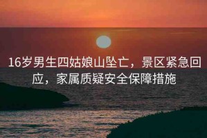 16歲男生四姑娘山墜亡，景區(qū)緊急回應(yīng)，家屬質(zhì)疑安全保障措施