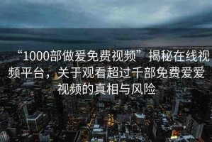 “1000部做爰免費(fèi)視頻”揭秘在線視頻平臺(tái)，關(guān)于觀看超過千部免費(fèi)愛愛視頻的真相與風(fēng)險(xiǎn)