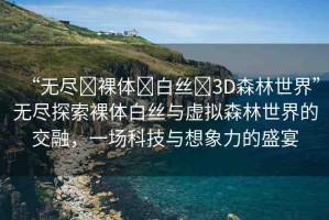 “無(wú)盡?裸體?白絲?3D森林世界”無(wú)盡探索裸體白絲與虛擬森林世界的交融，一場(chǎng)科技與想象力的盛宴