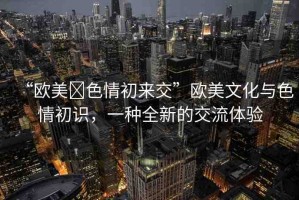 “歐美?色情初來交”歐美文化與色情初識，一種全新的交流體驗(yàn)