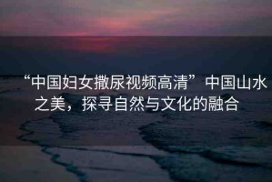 “中國婦女撒尿視頻高清”中國山水之美，探尋自然與文化的融合