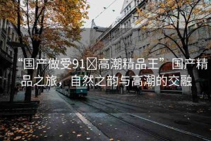 “國(guó)產(chǎn)做受91?高潮精品王”國(guó)產(chǎn)精品之旅，自然之韻與高潮的交融