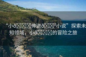 “小??伸進(jìn)??小說”探索未知領(lǐng)域，小??的冒險(xiǎn)之旅