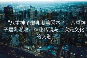 “八重神子爆乳潮噴?本子”八重神子爆乳潮噴，神秘傳說與二次元文化的交融