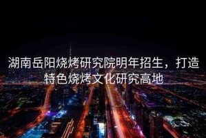 湖南岳陽燒烤研究院明年招生，打造特色燒烤文化研究高地
