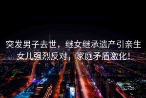 突發(fā)男子去世，繼女繼承遺產(chǎn)引親生女兒強烈反對，家庭矛盾激化！