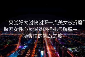 “爽?好大?快?深一點(diǎn)美女被折磨”探索女性心靈深處的掙扎與解脫—一場(chǎng)爽快的挑戰(zhàn)之旅