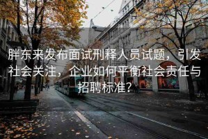 胖東來發(fā)布面試刑釋人員試題，引發(fā)社會(huì)關(guān)注，企業(yè)如何平衡社會(huì)責(zé)任與招聘標(biāo)準(zhǔn)？