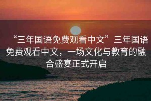 “三年國(guó)語(yǔ)免費(fèi)觀看中文”三年國(guó)語(yǔ)免費(fèi)觀看中文，一場(chǎng)文化與教育的融合盛宴正式開(kāi)啟
