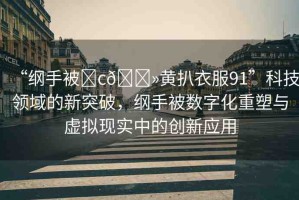 “綱手被?c??黃扒衣服91”科技領(lǐng)域的新突破，綱手被數(shù)字化重塑與虛擬現(xiàn)實(shí)中的創(chuàng)新應(yīng)用