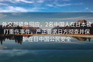 外交部緊急回應，2名中國人在日本被打重傷事件，嚴正要求日方徹查并保護在日中國公民安全