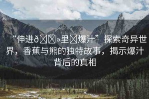 “伸進??里?爆汁”探索奇異世界，香蕉與熊的獨特故事，揭示爆汁背后的真相
