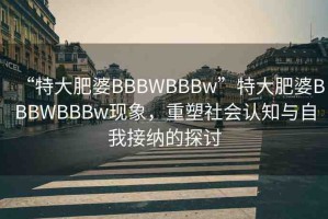 “特大肥婆BBBWBBBw”特大肥婆BBBWBBBw現(xiàn)象，重塑社會(huì)認(rèn)知與自我接納的探討
