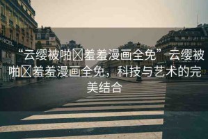 “云纓被啪?羞羞漫畫全免”云纓被啪?羞羞漫畫全免，科技與藝術(shù)的完美結(jié)合