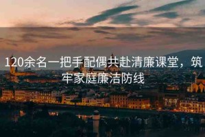 120余名一把手配偶共赴清廉課堂，筑牢家庭廉潔防線