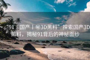 “91丨國產(chǎn)丨秘3D黑料”探索國產(chǎn)3D黑料，揭秘91背后的神秘面紗