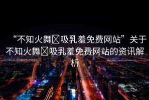 “不知火舞?吸乳羞免費網(wǎng)站”關于不知火舞?吸乳羞免費網(wǎng)站的資訊解析
