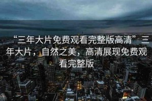 “三年大片免費(fèi)觀看完整版高清”三年大片，自然之美，高清展現(xiàn)免費(fèi)觀看完整版