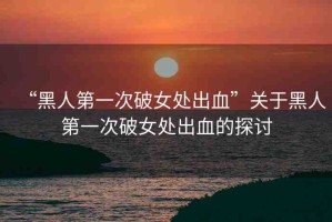 “黑人第一次破女處出血”關(guān)于黑人第一次破女處出血的探討