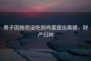 男子因抱怨沒吃到雞蛋提出離婚，財(cái)產(chǎn)歸她
