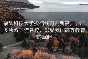 福耀科技大學(xué)投檔線再創(chuàng)新高，力壓多所雙一流名校，彰顯我國(guó)高等教育的崛起