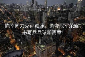 陳幸同力克孫穎莎，勇奪冠軍榮耀，書寫乒乓球新篇章！