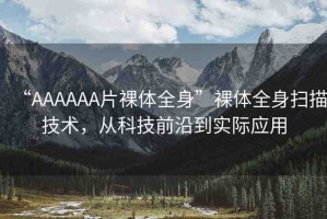 “AAAAAA片裸體全身”裸體全身掃描技術(shù)，從科技前沿到實(shí)際應(yīng)用