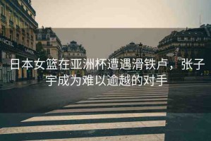 日本女籃在亞洲杯遭遇滑鐵盧，張子宇成為難以逾越的對(duì)手